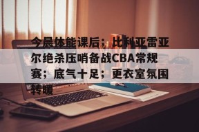 网页版登录入口-今晨体能课后；比利亚雷亚尔绝杀压哨备战CBA常规赛；底气十足；更衣室氛围转暖(巴伦西亚vs比利亚雷亚尔)